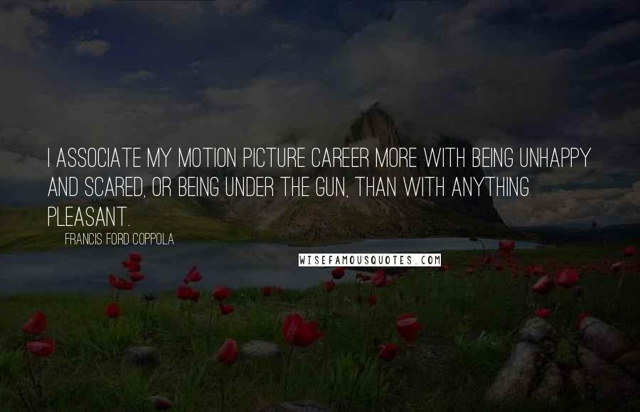 Francis Ford Coppola Quotes: I associate my motion picture career more with being unhappy and scared, or being under the gun, than with anything pleasant.