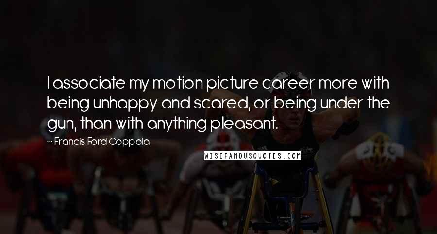 Francis Ford Coppola Quotes: I associate my motion picture career more with being unhappy and scared, or being under the gun, than with anything pleasant.