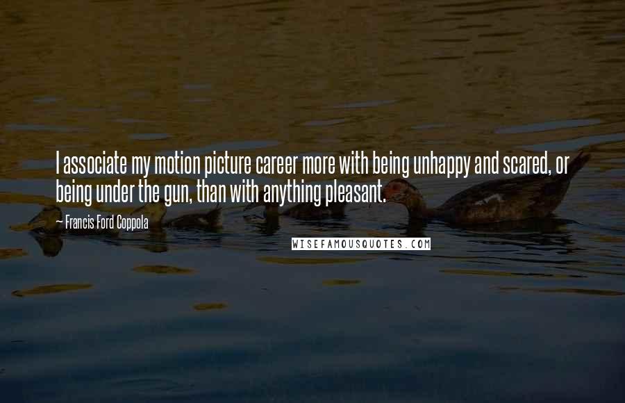 Francis Ford Coppola Quotes: I associate my motion picture career more with being unhappy and scared, or being under the gun, than with anything pleasant.