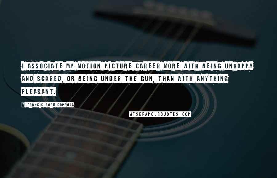 Francis Ford Coppola Quotes: I associate my motion picture career more with being unhappy and scared, or being under the gun, than with anything pleasant.