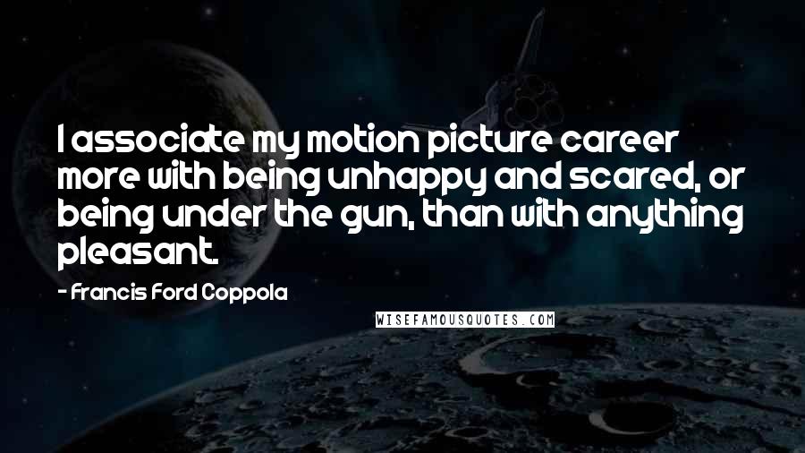 Francis Ford Coppola Quotes: I associate my motion picture career more with being unhappy and scared, or being under the gun, than with anything pleasant.