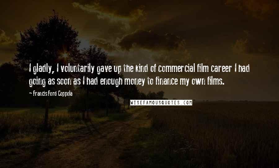 Francis Ford Coppola Quotes: I gladly, I voluntarily gave up the kind of commercial film career I had going as soon as I had enough money to finance my own films.