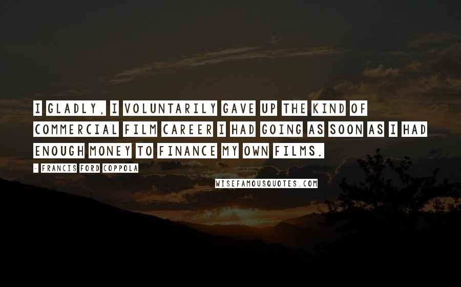 Francis Ford Coppola Quotes: I gladly, I voluntarily gave up the kind of commercial film career I had going as soon as I had enough money to finance my own films.