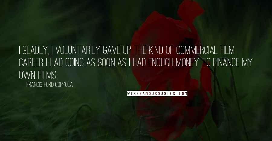 Francis Ford Coppola Quotes: I gladly, I voluntarily gave up the kind of commercial film career I had going as soon as I had enough money to finance my own films.