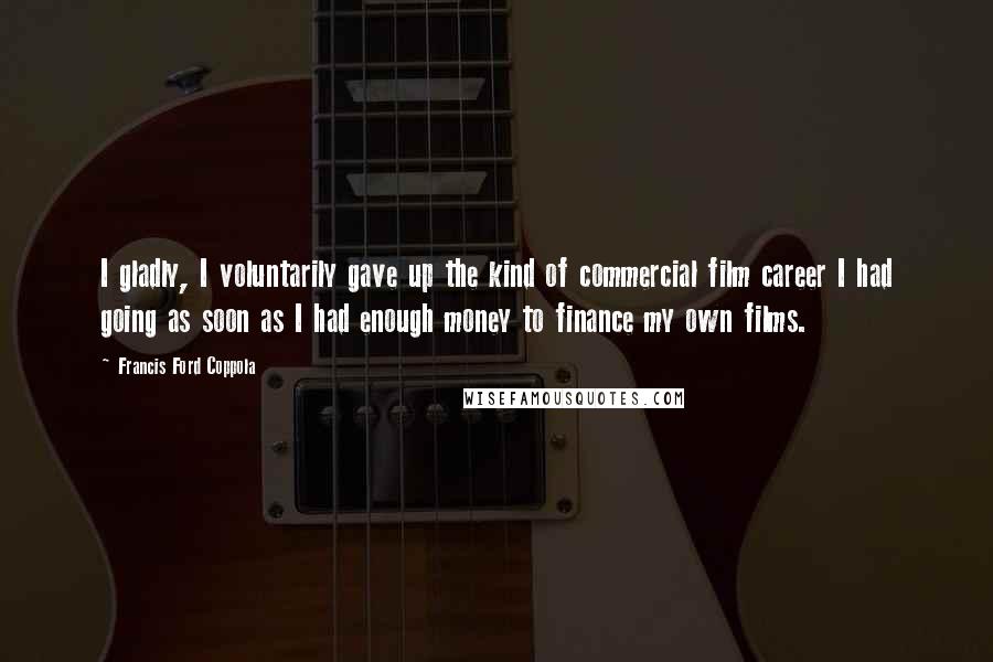 Francis Ford Coppola Quotes: I gladly, I voluntarily gave up the kind of commercial film career I had going as soon as I had enough money to finance my own films.