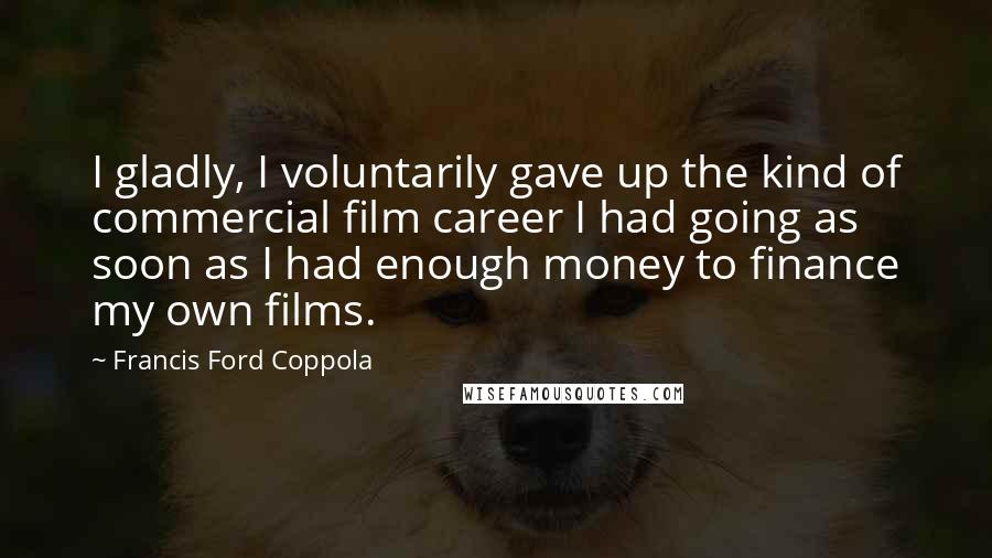 Francis Ford Coppola Quotes: I gladly, I voluntarily gave up the kind of commercial film career I had going as soon as I had enough money to finance my own films.