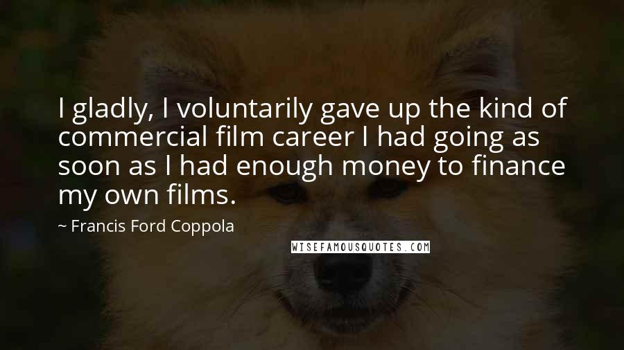 Francis Ford Coppola Quotes: I gladly, I voluntarily gave up the kind of commercial film career I had going as soon as I had enough money to finance my own films.