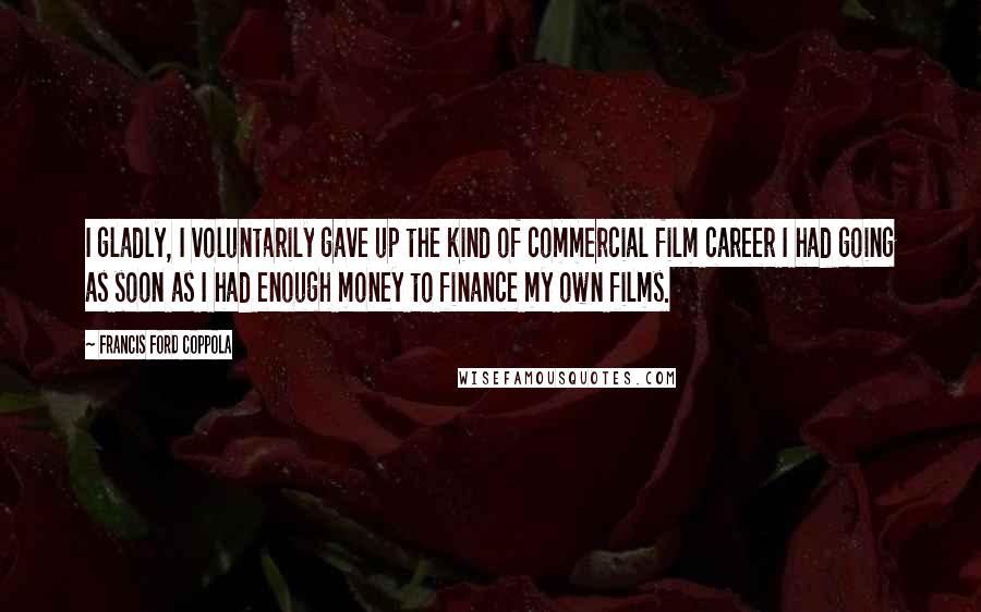 Francis Ford Coppola Quotes: I gladly, I voluntarily gave up the kind of commercial film career I had going as soon as I had enough money to finance my own films.