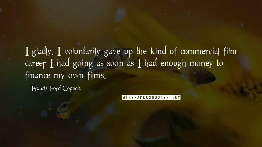 Francis Ford Coppola Quotes: I gladly, I voluntarily gave up the kind of commercial film career I had going as soon as I had enough money to finance my own films.