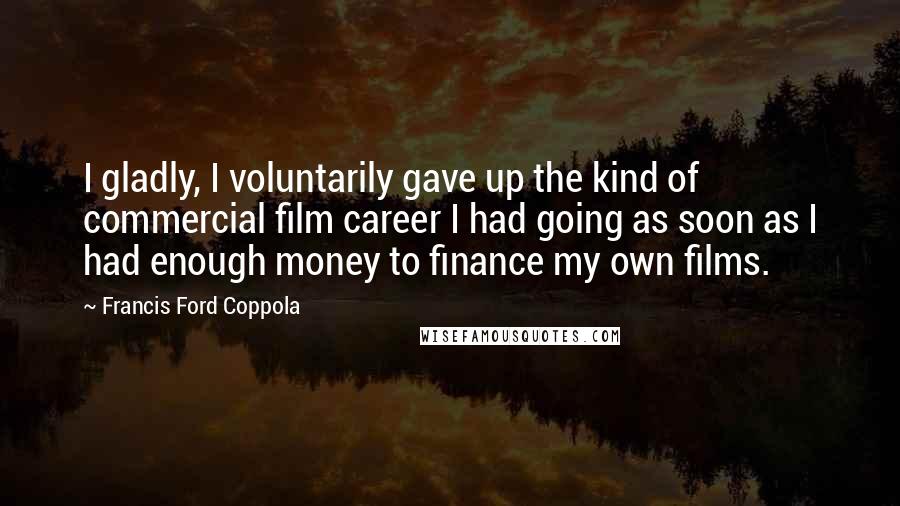 Francis Ford Coppola Quotes: I gladly, I voluntarily gave up the kind of commercial film career I had going as soon as I had enough money to finance my own films.