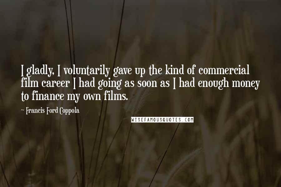 Francis Ford Coppola Quotes: I gladly, I voluntarily gave up the kind of commercial film career I had going as soon as I had enough money to finance my own films.