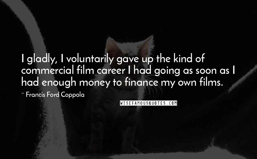 Francis Ford Coppola Quotes: I gladly, I voluntarily gave up the kind of commercial film career I had going as soon as I had enough money to finance my own films.