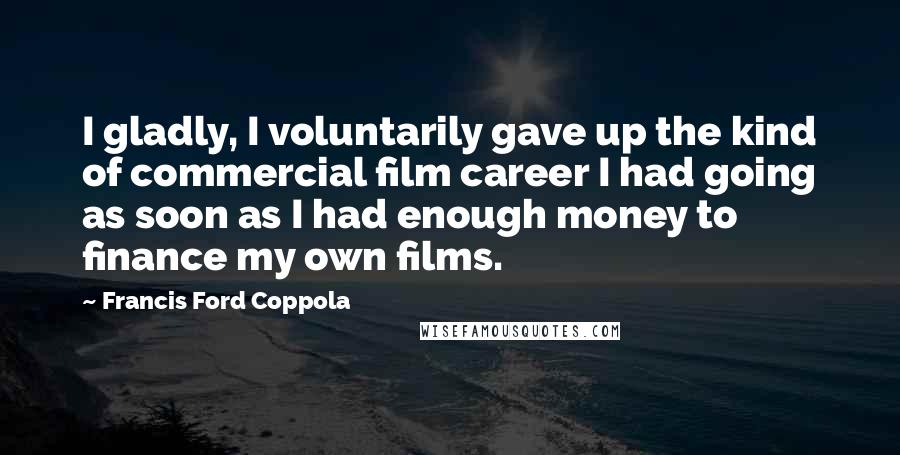 Francis Ford Coppola Quotes: I gladly, I voluntarily gave up the kind of commercial film career I had going as soon as I had enough money to finance my own films.