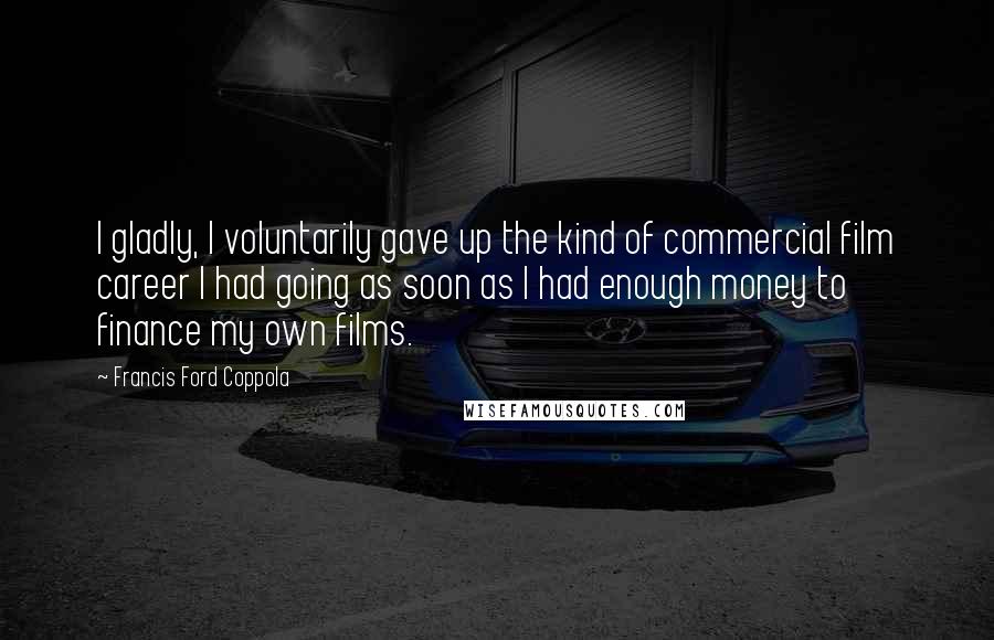 Francis Ford Coppola Quotes: I gladly, I voluntarily gave up the kind of commercial film career I had going as soon as I had enough money to finance my own films.