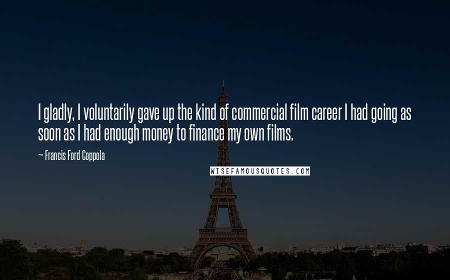 Francis Ford Coppola Quotes: I gladly, I voluntarily gave up the kind of commercial film career I had going as soon as I had enough money to finance my own films.