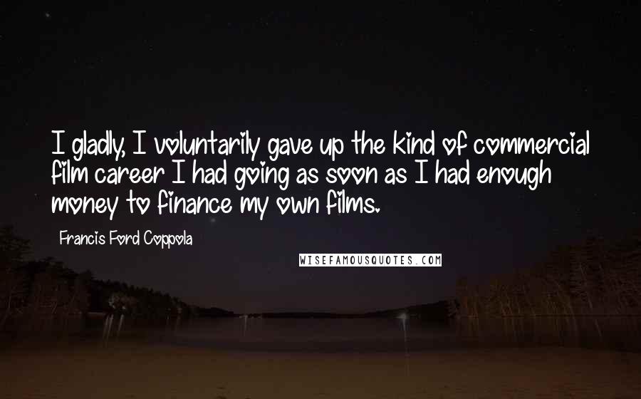 Francis Ford Coppola Quotes: I gladly, I voluntarily gave up the kind of commercial film career I had going as soon as I had enough money to finance my own films.