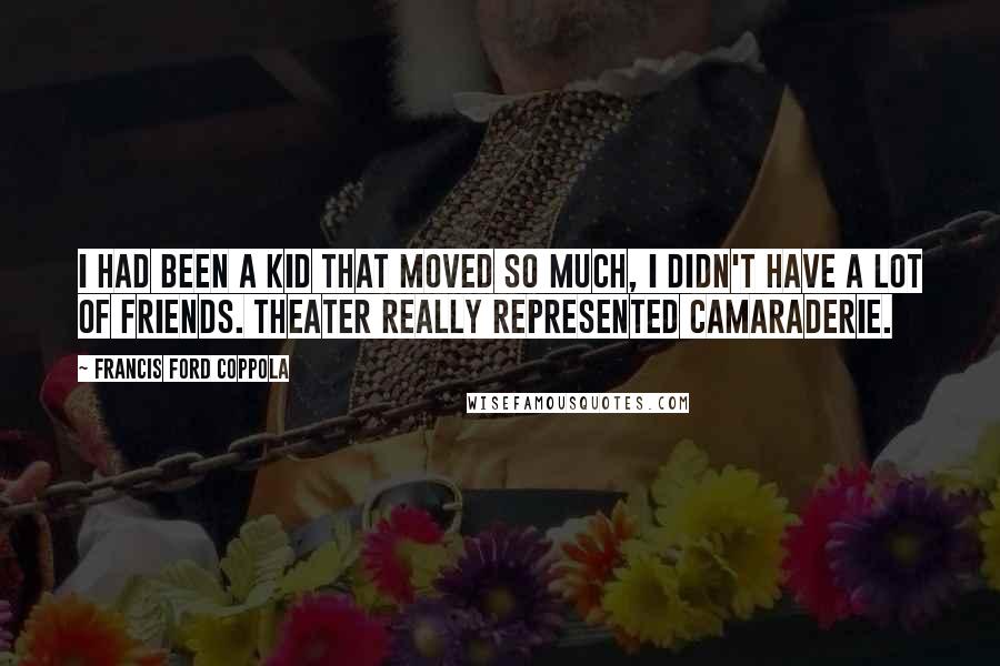 Francis Ford Coppola Quotes: I had been a kid that moved so much, I didn't have a lot of friends. Theater really represented camaraderie.