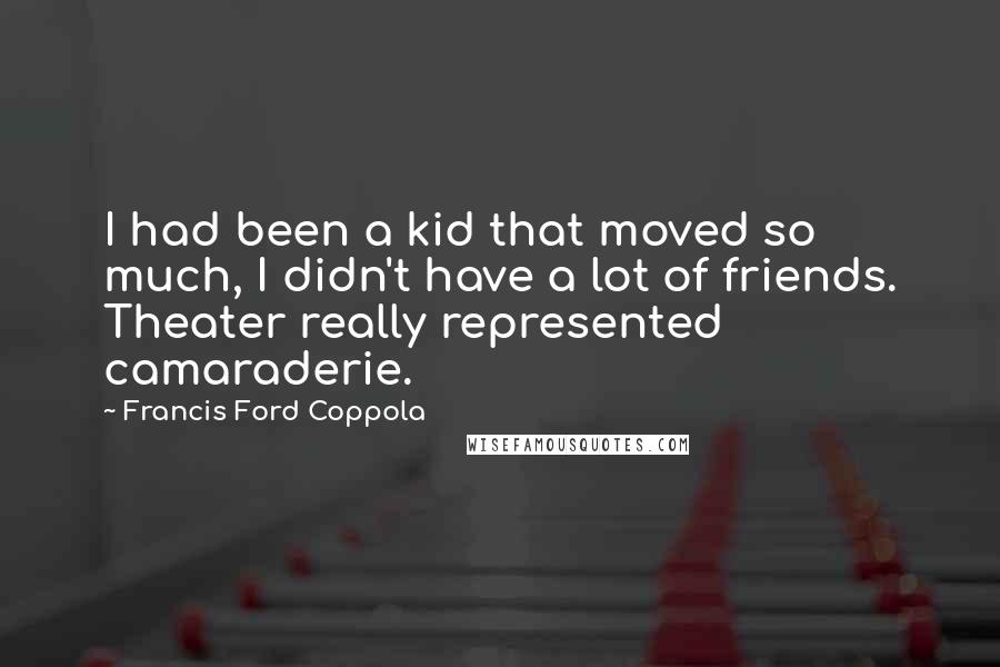 Francis Ford Coppola Quotes: I had been a kid that moved so much, I didn't have a lot of friends. Theater really represented camaraderie.