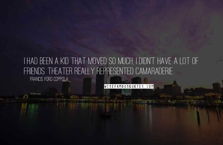 Francis Ford Coppola Quotes: I had been a kid that moved so much, I didn't have a lot of friends. Theater really represented camaraderie.