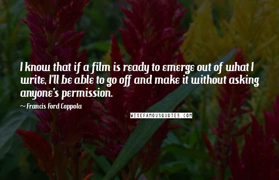 Francis Ford Coppola Quotes: I know that if a film is ready to emerge out of what I write, I'll be able to go off and make it without asking anyone's permission.
