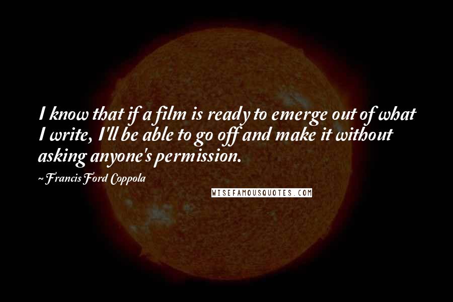 Francis Ford Coppola Quotes: I know that if a film is ready to emerge out of what I write, I'll be able to go off and make it without asking anyone's permission.
