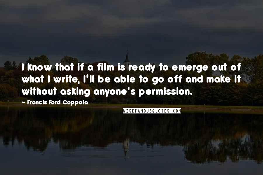 Francis Ford Coppola Quotes: I know that if a film is ready to emerge out of what I write, I'll be able to go off and make it without asking anyone's permission.