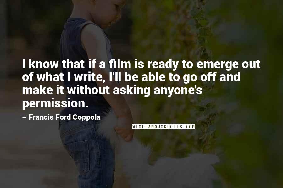 Francis Ford Coppola Quotes: I know that if a film is ready to emerge out of what I write, I'll be able to go off and make it without asking anyone's permission.