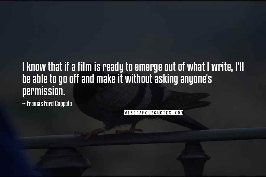 Francis Ford Coppola Quotes: I know that if a film is ready to emerge out of what I write, I'll be able to go off and make it without asking anyone's permission.