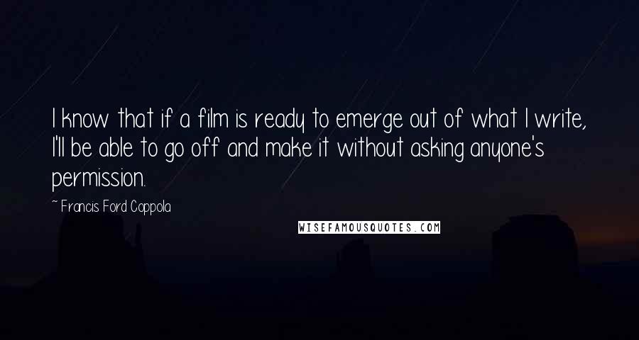 Francis Ford Coppola Quotes: I know that if a film is ready to emerge out of what I write, I'll be able to go off and make it without asking anyone's permission.
