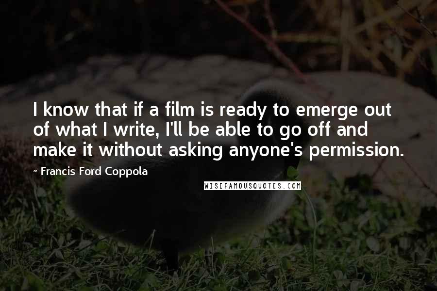 Francis Ford Coppola Quotes: I know that if a film is ready to emerge out of what I write, I'll be able to go off and make it without asking anyone's permission.