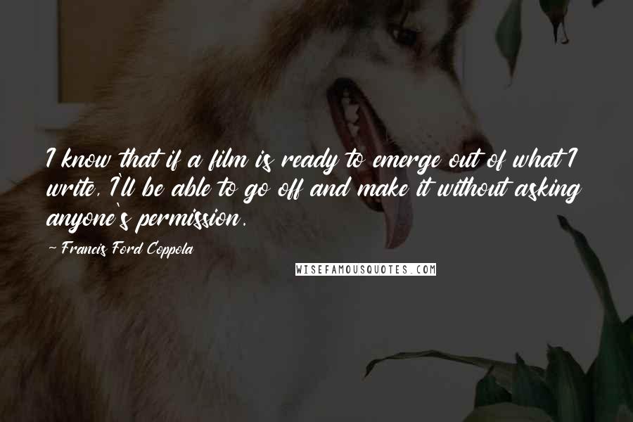 Francis Ford Coppola Quotes: I know that if a film is ready to emerge out of what I write, I'll be able to go off and make it without asking anyone's permission.