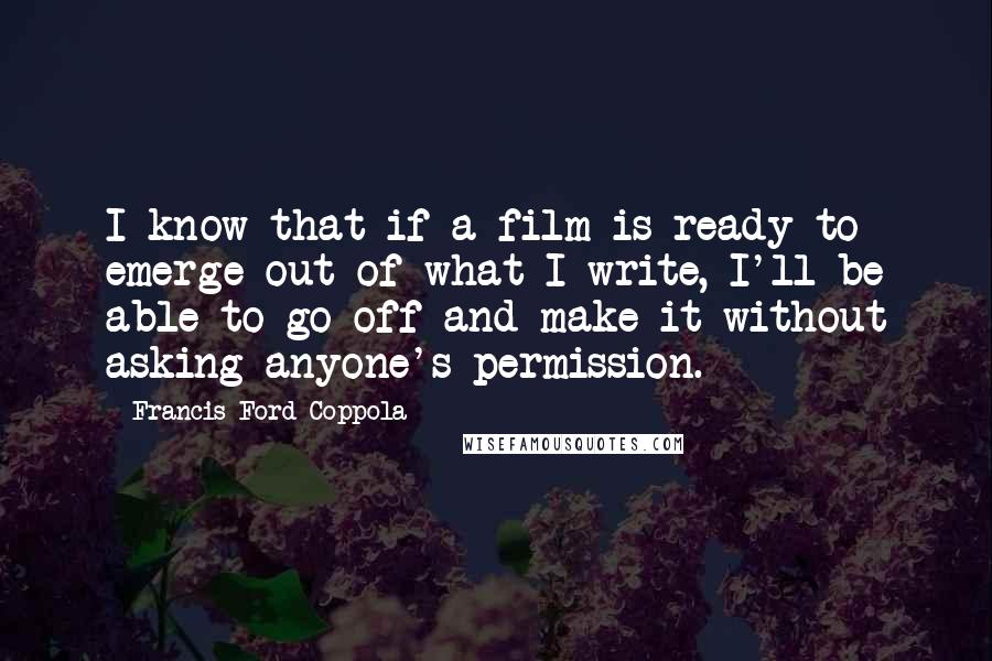 Francis Ford Coppola Quotes: I know that if a film is ready to emerge out of what I write, I'll be able to go off and make it without asking anyone's permission.