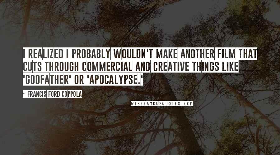 Francis Ford Coppola Quotes: I realized I probably wouldn't make another film that cuts through commercial and creative things like 'Godfather' or 'Apocalypse.'