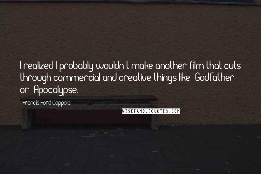Francis Ford Coppola Quotes: I realized I probably wouldn't make another film that cuts through commercial and creative things like 'Godfather' or 'Apocalypse.'