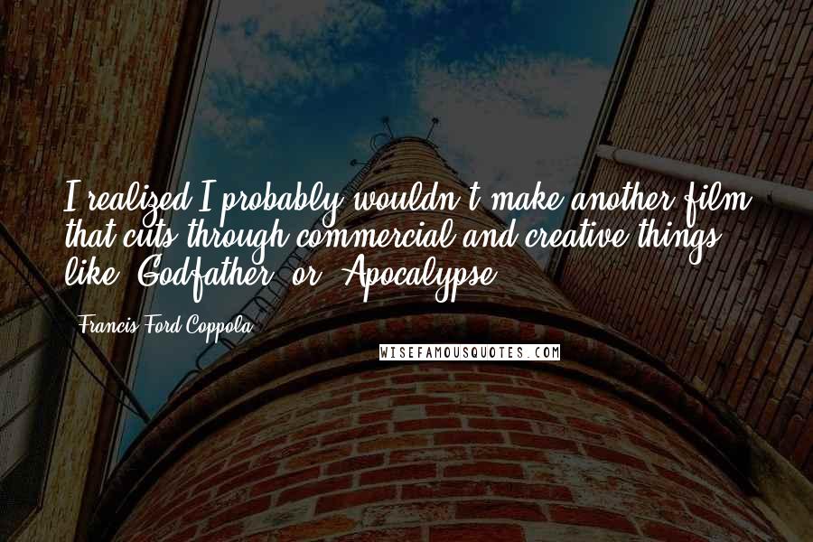 Francis Ford Coppola Quotes: I realized I probably wouldn't make another film that cuts through commercial and creative things like 'Godfather' or 'Apocalypse.'