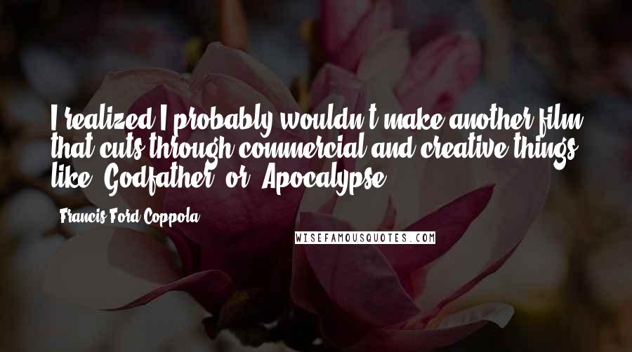 Francis Ford Coppola Quotes: I realized I probably wouldn't make another film that cuts through commercial and creative things like 'Godfather' or 'Apocalypse.'