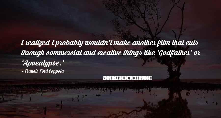 Francis Ford Coppola Quotes: I realized I probably wouldn't make another film that cuts through commercial and creative things like 'Godfather' or 'Apocalypse.'