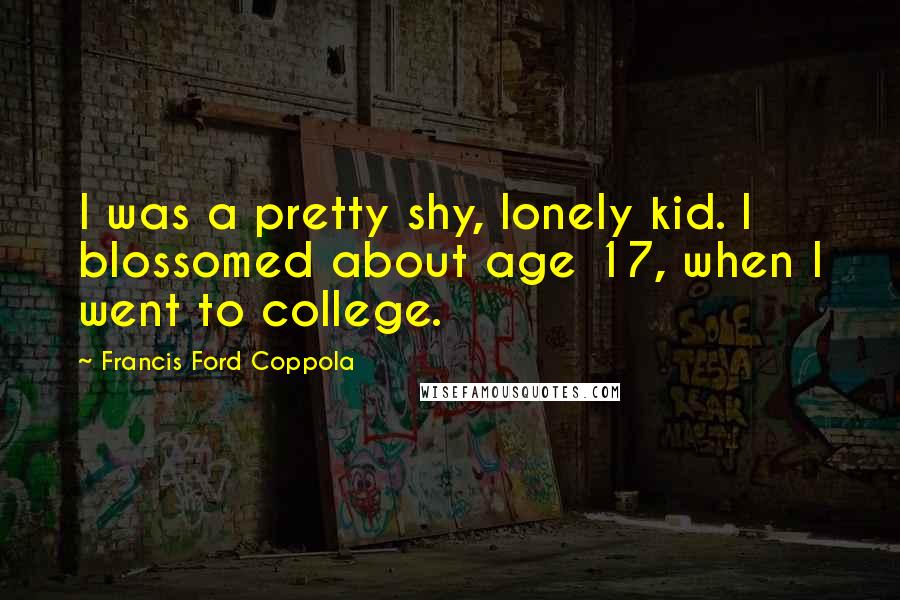 Francis Ford Coppola Quotes: I was a pretty shy, lonely kid. I blossomed about age 17, when I went to college.