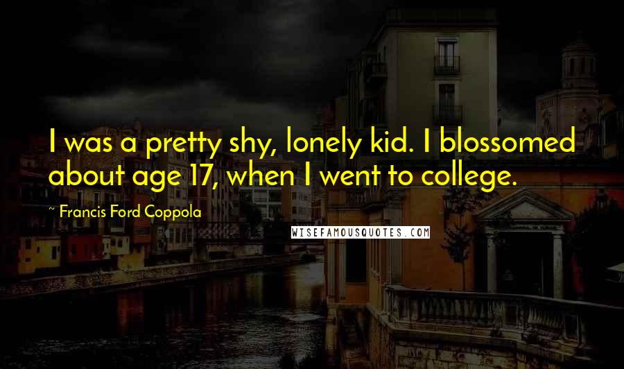 Francis Ford Coppola Quotes: I was a pretty shy, lonely kid. I blossomed about age 17, when I went to college.