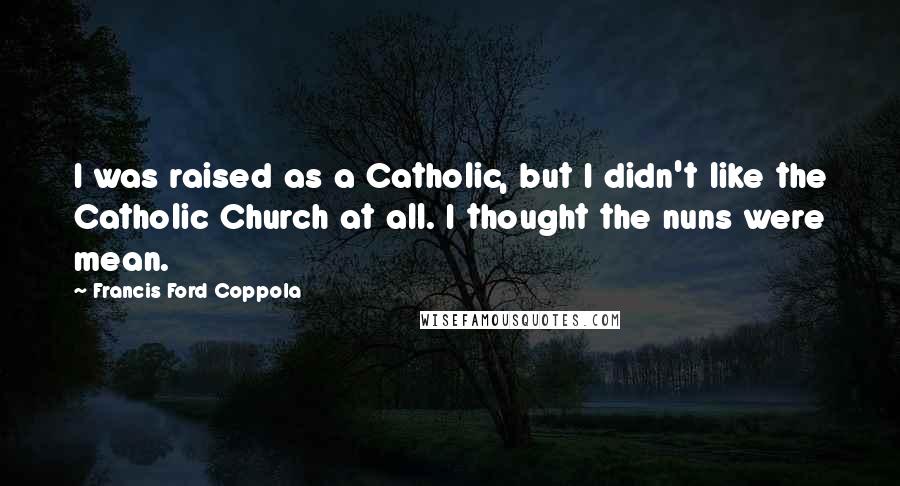 Francis Ford Coppola Quotes: I was raised as a Catholic, but I didn't like the Catholic Church at all. I thought the nuns were mean.