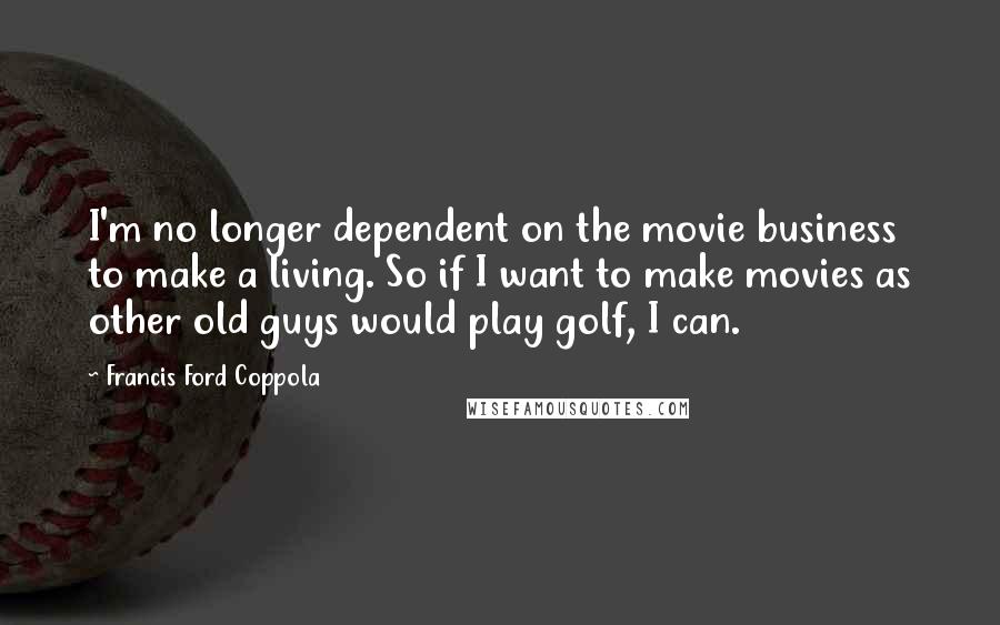 Francis Ford Coppola Quotes: I'm no longer dependent on the movie business to make a living. So if I want to make movies as other old guys would play golf, I can.