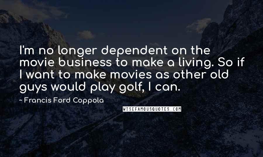 Francis Ford Coppola Quotes: I'm no longer dependent on the movie business to make a living. So if I want to make movies as other old guys would play golf, I can.