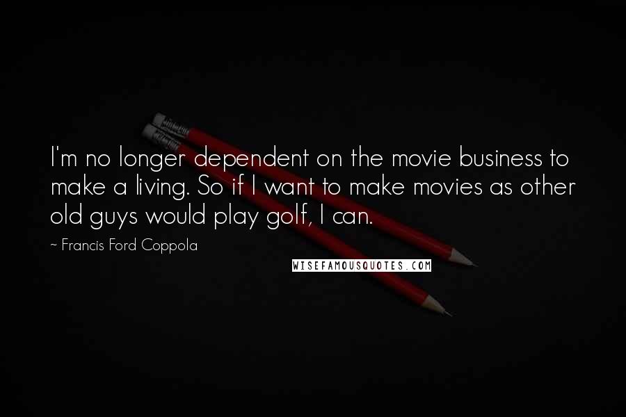 Francis Ford Coppola Quotes: I'm no longer dependent on the movie business to make a living. So if I want to make movies as other old guys would play golf, I can.