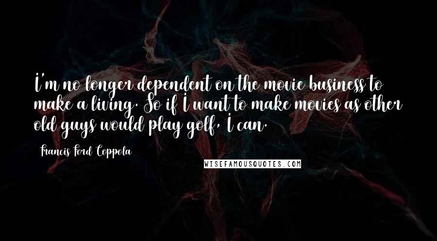 Francis Ford Coppola Quotes: I'm no longer dependent on the movie business to make a living. So if I want to make movies as other old guys would play golf, I can.