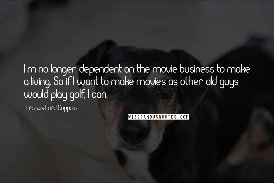 Francis Ford Coppola Quotes: I'm no longer dependent on the movie business to make a living. So if I want to make movies as other old guys would play golf, I can.