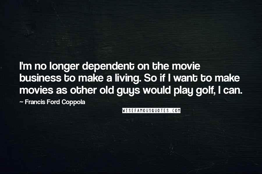 Francis Ford Coppola Quotes: I'm no longer dependent on the movie business to make a living. So if I want to make movies as other old guys would play golf, I can.