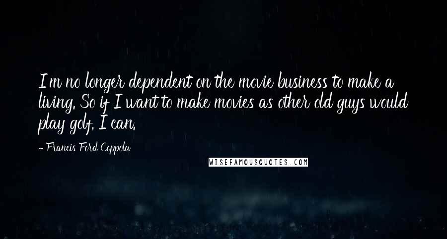 Francis Ford Coppola Quotes: I'm no longer dependent on the movie business to make a living. So if I want to make movies as other old guys would play golf, I can.