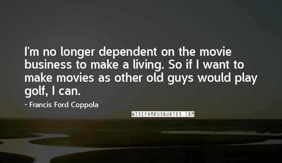 Francis Ford Coppola Quotes: I'm no longer dependent on the movie business to make a living. So if I want to make movies as other old guys would play golf, I can.