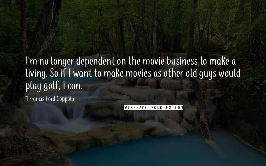 Francis Ford Coppola Quotes: I'm no longer dependent on the movie business to make a living. So if I want to make movies as other old guys would play golf, I can.