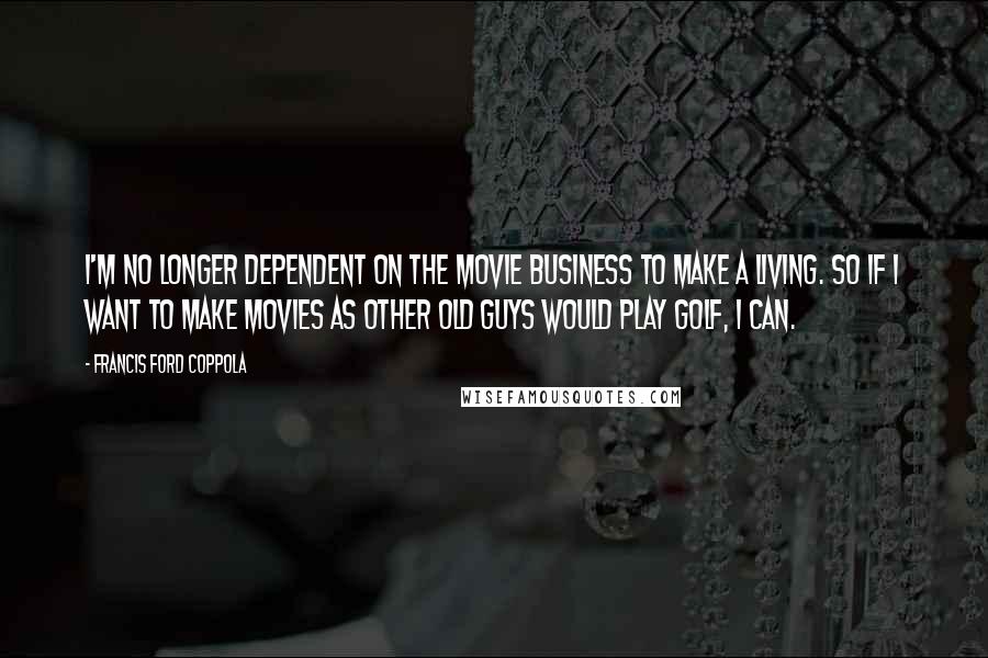 Francis Ford Coppola Quotes: I'm no longer dependent on the movie business to make a living. So if I want to make movies as other old guys would play golf, I can.